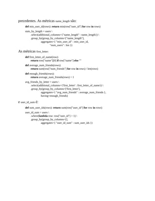 precedentes. As métricas name_length são:
def min_user_id(rows): return min(row["user_id"] for row in rows)
stats_by_length = users 
.select(additional_columns={"name_length" : name_length}) 
.group_by(group_by_columns=["name_length"],
aggregates={ "min_user_id" : min_user_id,
"num_users" : len })
As métricas first_letter:
def first_letter_of_name(row):
return row["name"][0] if row["name"] else ""
def average_num_friends(rows):
return sum(row["num_friends"] for row in rows) / len(rows)
def enough_friends(rows):
return average_num_friends(rows) > 1
avg_friends_by_letter = users 
.select(additional_columns={'first_letter' : first_letter_of_name}) 
.group_by(group_by_columns=['first_letter'],
aggregates={ "avg_num_friends" : average_num_friends },
having=enough_friends)
e user_id_sum é:
def sum_user_ids(rows): return sum(row["user_id"] for row in rows)
user_id_sum = users 
.where(lambda row: row["user_id"] > 1) 
.group_by(group_by_columns=[],
aggregates={ "user_id_sum" : sum_user_ids })
 