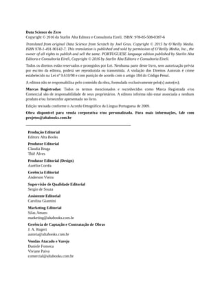 Data Science do Zero
Copyright © 2016 da Starlin Alta Editora e Consultoria Eireli. ISBN: 978-85-508-0387-6
Translated from original Data Science from Scratch by Joel Grus. Copyright © 2015 by O’Reilly Media.
ISBN 978-1-491-90142-7. This translation is published and sold by permission of O’Reilly Media, Inc., the
owner of all rights to publish and sell the same. PORTUGUESE language edition published by Starlin Alta
Editora e Consultoria Eireli, Copyright © 2016 by Starlin Alta Editora e Consultoria Eireli.
Todos os direitos estão reservados e protegidos por Lei. Nenhuma parte deste livro, sem autorização prévia
por escrito da editora, poderá ser reproduzida ou transmitida. A violação dos Direitos Autorais é crime
estabelecido na Lei nº 9.610/98 e com punição de acordo com o artigo 184 do Código Penal.
A editora não se responsabiliza pelo conteúdo da obra, formulada exclusivamente pelo(s) autor(es).
Marcas Registradas: Todos os termos mencionados e reconhecidos como Marca Registrada e/ou
Comercial são de responsabilidade de seus proprietários. A editora informa não estar associada a nenhum
produto e/ou fornecedor apresentado no livro.
Edição revisada conforme o Acordo Ortográfico da Língua Portuguesa de 2009.
Obra disponível para venda corporativa e/ou personalizada. Para mais informações, fale com
projetos@altabooks.com.br
Produção Editorial
Editora Alta Books
Produtor Editorial
Claudia Braga
Thiê Alves
Produtor Editorial (Design)
Aurélio Corrêa
Gerência Editorial
Anderson Vieira
Supervisão de Qualidade Editorial
Sergio de Souza
Assistente Editorial
Carolina Giannini
Marketing Editorial
Silas Amaro
marketing@altabooks.com.br
Gerência de Captação e Contratação de Obras
J. A. Rugeri
autoria@altabooks.com.br
Vendas Atacado e Varejo
Daniele Fonseca
Viviane Paiva
comercial@altabooks.com.br
 