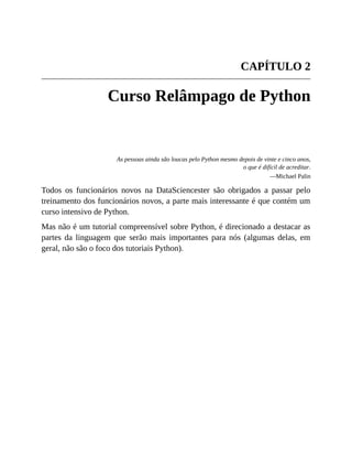 CAPÍTULO 2
Curso Relâmpago de Python
As pessoas ainda são loucas pelo Python mesmo depois de vinte e cinco anos,
o que é difícil de acreditar.
—Michael Palin
Todos os funcionários novos na DataSciencester são obrigados a passar pelo
treinamento dos funcionários novos, a parte mais interessante é que contém um
curso intensivo de Python.
Mas não é um tutorial compreensível sobre Python, é direcionado a destacar as
partes da linguagem que serão mais importantes para nós (algumas delas, em
geral, não são o foco dos tutoriais Python).
 