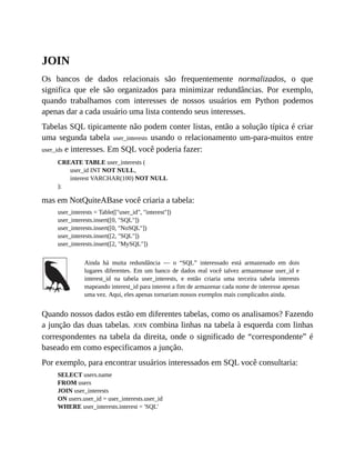 JOIN
Os bancos de dados relacionais são frequentemente normalizados, o que
significa que ele são organizados para minimizar redundâncias. Por exemplo,
quando trabalhamos com interesses de nossos usuários em Python podemos
apenas dar a cada usuário uma lista contendo seus interesses.
Tabelas SQL tipicamente não podem conter listas, então a solução típica é criar
uma segunda tabela user_interests usando o relacionamento um-para-muitos entre
user_ids e interesses. Em SQL você poderia fazer:
CREATE TABLE user_interests (
user_id INT NOT NULL,
interest VARCHAR(100) NOT NULL
);
mas em NotQuiteABase você criaria a tabela:
user_interests = Table(["user_id", "interest"])
user_interests.insert([0, "SQL"])
user_interests.insert([0, "NoSQL"])
user_interests.insert([2, "SQL"])
user_interests.insert([2, "MySQL"])
Ainda há muita redundância — o “SQL” interessado está armazenado em dois
lugares diferentes. Em um banco de dados real você talvez armazenasse user_id e
interest_id na tabela user_interests, e então criaria uma terceira tabela interests
mapeando interest_id para interest a fim de armazenar cada nome de interesse apenas
uma vez. Aqui, eles apenas tornariam nossos exemplos mais complicados ainda.
Quando nossos dados estão em diferentes tabelas, como os analisamos? Fazendo
a junção das duas tabelas. JOIN combina linhas na tabela à esquerda com linhas
correspondentes na tabela da direita, onde o significado de “correspondente” é
baseado em como especificamos a junção.
Por exemplo, para encontrar usuários interessados em SQL você consultaria:
SELECT users.name
FROM users
JOIN user_interests
ON users.user_id = user_interests.user_id
WHERE user_interests.interest = 'SQL'
 