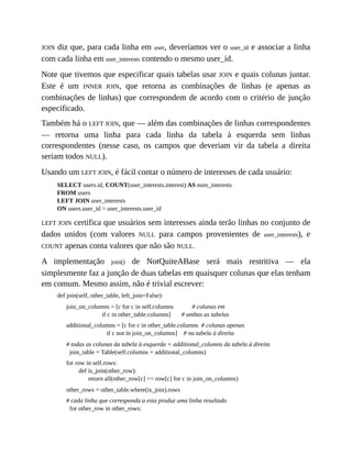 JOIN diz que, para cada linha em user, deveríamos ver o user_id e associar a linha
com cada linha em user_interests contendo o mesmo user_id.
Note que tivemos que especificar quais tabelas usar JOIN e quais colunas juntar.
Este é um INNER JOIN, que retorna as combinações de linhas (e apenas as
combinações de linhas) que correspondem de acordo com o critério de junção
especificado.
Também há o LEFT JOIN, que — além das combinações de linhas correspondentes
— retorna uma linha para cada linha da tabela à esquerda sem linhas
correspondentes (nesse caso, os campos que deveriam vir da tabela a direita
seriam todos NULL).
Usando um LEFT JOIN, é fácil contar o número de interesses de cada usuário:
SELECT users.id, COUNT(user_interests.interest) AS num_interests
FROM users
LEFT JOIN user_interests
ON users.user_id = user_interests.user_id
LEFT JOIN certifica que usuários sem interesses ainda terão linhas no conjunto de
dados unidos (com valores NULL para campos provenientes de user_interests), e
COUNT apenas conta valores que não são NULL.
A implementação join() de NotQuiteABase será mais restritiva — ela
simplesmente faz a junção de duas tabelas em quaisquer colunas que elas tenham
em comum. Mesmo assim, não é trivial escrever:
def join(self, other_table, left_join=False):
join_on_columns = [c for c in self.columns # colunas em
if c in other_table.columns] # ambas as tabelas
additional_columns = [c for c in other_table.columns # colunas apenas
if c not in join_on_columns] # na tabela à direita
# todas as colunas da tabela à esquerda + additional_columns da tabela à direita
join_table = Table(self.columns + additional_columns)
for row in self.rows:
def is_join(other_row):
return all(other_row[c] == row[c] for c in join_on_columns)
other_rows = other_table.where(is_join).rows
# cada linha que corresponda a esta produz uma linha resultado
for other_row in other_rows:
 