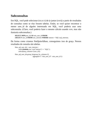 Subconsultas
Em SQL, você pode selecionar (SELECT) de (e juntar (JOIN)) a partir de resultados
de consultas como se elas fossem tabelas. Então, se você quiser encontrar o
menor user_id de alguém interessado em SQL, você poderia usar uma
subconsulta. (Claro, você poderia fazer o mesmo cálculo usando JOIN, mas não
ilustraria subconsultas.)
SELECT MIN(user_id) AS min_user_id FROM
(SELECT user_id FROM user_interests WHERE interest = 'SQL') sql_interests;
Da forma como criamos NotQuiteABase, conseguimos isso de graça. Nossos
resultados de consulta são tabelas.
likes_sql_user_ids = user_interests 
.where(lambda row: row["interest"] == "SQL") 
.select(keep_columns=['user_id'])
likes_sql_user_ids.group_by(group_by_columns=[],
aggregates={ "min_user_id" : min_user_id })
 