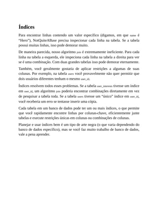 Índices
Para encontrar linhas contendo um valor específico (digamos, em que name é
“Hero”), NotQuiteABase precisa inspecionar cada linha na tabela. Se a tabela
possui muitas linhas, isso pode demorar muito.
De maneira parecida, nosso algoritmo join é extremamente ineficiente. Para cada
linha na tabela a esquerda, ele inspeciona cada linha na tabela a direita para ver
se é uma combinação. Com duas grandes tabelas isso pode demorar eternamente.
Também, você geralmente gostaria de aplicar restrições a algumas de suas
colunas. Por exemplo, na tabela users você provavelmente não quer permitir que
dois usuários diferentes tenham o mesmo user_id.
Índices resolvem todos esses problemas. Se a tabela user_interests tivesse um índice
em user_id, um algoritmo join poderia encontrar combinações diretamente em vez
de pesquisar a tabela toda. Se a tabela users tivesse um “único” índice em user_id,
você receberia um erro se tentasse inserir uma cópia.
Cada tabela em um banco de dados pode ter um ou mais índices, o que permite
que você rapidamente encontre linhas por colunas-chave, eficientemente junte
tabelas e execute restrições únicas em colunas ou combinações de colunas.
Planejar e usar índices bem é um tipo de arte negra (o que varia dependendo do
banco de dados específico), mas se você faz muito trabalho de banco de dados,
vale a pena aprender.
 