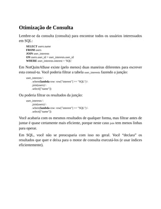 Otimização de Consulta
Lembre-se da consulta (consulta) para encontrar todos os usuários interessados
em SQL:
SELECT users.name
FROM users
JOIN user_interests
ON users.user_id = user_interests.user_id
WHERE user_interests.interest = 'SQL'
Em NotQuiteABase existe (pelo menos) duas maneiras diferentes para escrever
esta consul-ta. Você poderia filtrar a tabela user_interests fazendo a junção:
user_interests 
.where(lambda row: row["interest"] == "SQL") 
.join(users) 
.select(["name"])
Ou poderia filtrar os resultados da junção:
user_interests 
.join(users) 
.where(lambda row: row["interest"] == "SQL") 
.select(["name"])
Você acabaria com os mesmos resultados de qualquer forma, mas filtrar antes de
juntar é quase certamente mais eficiente, porque neste caso join tem menos linhas
para operar.
Em SQL, você não se preocuparia com isso no geral. Você “declara” os
resultados que quer e deixa para o motor de consulta executá-los (e usar índices
eficientemente).
 