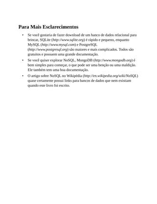•
•
•
Para Mais Esclarecimentos
Se você gostaria de fazer download de um banco de dados relacional para
brincar, SQLite (http://www.sqlite.org) é rápido e pequeno, enquanto
MySQL (http://www.mysql.com) e PostgreSQL
(http://www.postgresql.org) são maiores e mais complicados. Todos são
gratuitos e possuem uma grande documentação.
Se você quiser explorar NoSQL, MongoDB (http://www.mongodb.org) é
bem simples para começar, o que pode ser uma benção ou uma maldição.
Ele também tem uma boa documentação.
O artigo sobre NoSQL no Wikipédia (http://en.wikipedia.org/wiki/NoSQL)
quase certamente possui links para bancos de dados que nem existiam
quando este livro foi escrito.
 