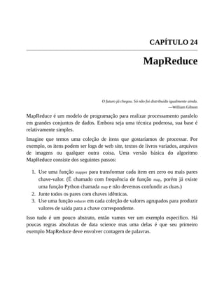 1.
2.
3.
CAPÍTULO 24
MapReduce
O futuro já chegou. Só não foi distribuído igualmente ainda.
—William Gibson
MapReduce é um modelo de programação para realizar processamento paralelo
em grandes conjuntos de dados. Embora seja uma técnica poderosa, sua base é
relativamente simples.
Imagine que temos uma coleção de itens que gostaríamos de processar. Por
exemplo, os itens podem ser logs de web site, textos de livros variados, arquivos
de imagens ou qualquer outra coisa. Uma versão básica do algoritmo
MapReduce consiste dos seguintes passos:
Use uma função mapper para transformar cada item em zero ou mais pares
chave-valor. (É chamado com frequência de função map, porém já existe
uma função Python chamada map e não devemos confundir as duas.)
Junte todos os pares com chaves idênticas.
Use uma função reducer em cada coleção de valores agrupados para produzir
valores de saída para a chave correspondente.
Isso tudo é um pouco abstrato, então vamos ver um exemplo específico. Há
poucas regras absolutas de data science mas uma delas é que seu primeiro
exemplo MapReduce deve envolver contagem de palavras.
 