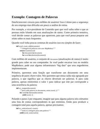 Exemplo: Contagem de Palavras
DataSciencester cresceu para milhões de usuários! Isso é ótimo para a segurança
do seu emprego mas dificulta um pouco a análise de rotina.
Por exemplo, a vice-presidente de Conteúdo quer que você saiba sobre o que as
pessoas estão falando em suas atualizações de status. Como primeira tentativa,
você decide contar as palavras que aparecem, para que você possa preparar um
relato sobre os mais frequentes.
Quando você tinha poucas centenas de usuários isso era simples de fazer:
def word_count_old(documents):
"""contagem de palavras sem usar MapReduce"""
return Counter(word
for document in documents
for word in tokenize(document))
Com milhões de usuários, o conjunto de documents (atualizações de status) é muito
grande para caber no seu computador. Se você puder encaixar isso no modelo
MapReduce, pode usar alguma infraestrutura “big data” que seus engenheiros
implementaram.
Primeiro, queremos uma função que transforme um documento em uma
sequência de pares chave-valor. Nós queremos que nossa saída seja agrupada por
palavra, o que significa que as chaves deveriam ser palavras. E para cada
palavra, apenas emitiremos o valor 1 para indicar que este par corresponde a
uma ocorrência da palavra:
def wc_mapper(document):
"""para cada palavra no documento, emite (word, 1)"""
for word in tokenize(document):
yield (word, 1)
Pulando o passo 2 por enquanto, imagine que para alguma palavra nós coletamos
uma lista de contas correspondentes às que emitimos. Então para produzir a
contagem total para aquela palavra, apenas precisamos:
def wc_reducer(word, counts):
"""soma as contagens para uma palavra"""
yield (word, sum(counts))
 