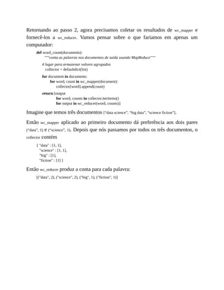 Retornando ao passo 2, agora precisamos coletar os resultados de wc_mapper e
fornecê-los a wc_reducer. Vamos pensar sobre o que faríamos em apenas um
computador:
def word_count(documents):
"""conta as palavras nos documentos de saída usando MapReduce"""
# lugar para armazenar valores agrupados
collector = defaultdict(list)
for document in documents:
for word, count in wc_mapper(document):
collector[word].append(count)
return [output
for word, counts in collector.iteritems()
for output in wc_reducer(word, counts)]
Imagine que temos três documentos [“data science”, “big data”, “science fiction”].
Então wc_mapper aplicado ao primeiro documento dá preferência aos dois pares
(“data”, 1) e (“science”, 1). Depois que nós passamos por todos os três documentos, o
collector contém
{ "data" : [1, 1],
"science" : [1, 1],
"big" : [1],
"fiction" : [1] }
Então wc_reducer produz a conta para cada palavra:
[("data", 2), ("science", 2), ("big", 1), ("fiction", 1)]
 