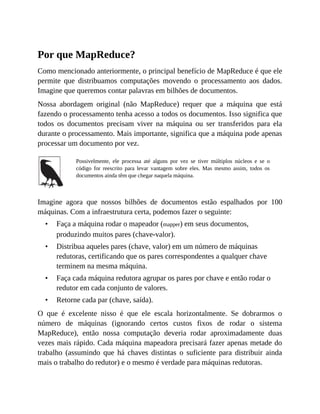 •
•
•
•
Por que MapReduce?
Como mencionado anteriormente, o principal benefício de MapReduce é que ele
permite que distribuamos computações movendo o processamento aos dados.
Imagine que queremos contar palavras em bilhões de documentos.
Nossa abordagem original (não MapReduce) requer que a máquina que está
fazendo o processamento tenha acesso a todos os documentos. Isso significa que
todos os documentos precisam viver na máquina ou ser transferidos para ela
durante o processamento. Mais importante, significa que a máquina pode apenas
processar um documento por vez.
Possivelmente, ele processa até alguns por vez se tiver múltiplos núcleos e se o
código for reescrito para levar vantagem sobre eles. Mas mesmo assim, todos os
documentos ainda têm que chegar naquela máquina.
Imagine agora que nossos bilhões de documentos estão espalhados por 100
máquinas. Com a infraestrutura certa, podemos fazer o seguinte:
Faça a máquina rodar o mapeador (mapper) em seus documentos,
produzindo muitos pares (chave-valor).
Distribua aqueles pares (chave, valor) em um número de máquinas
redutoras, certificando que os pares correspondentes a qualquer chave
terminem na mesma máquina.
Faça cada máquina redutora agrupar os pares por chave e então rodar o
redutor em cada conjunto de valores.
Retorne cada par (chave, saída).
O que é excelente nisso é que ele escala horizontalmente. Se dobrarmos o
número de máquinas (ignorando certos custos fixos de rodar o sistema
MapReduce), então nossa computação deveria rodar aproximadamente duas
vezes mais rápido. Cada máquina mapeadora precisará fazer apenas metade do
trabalho (assumindo que há chaves distintas o suficiente para distribuir ainda
mais o trabalho do redutor) e o mesmo é verdade para máquinas redutoras.
 
