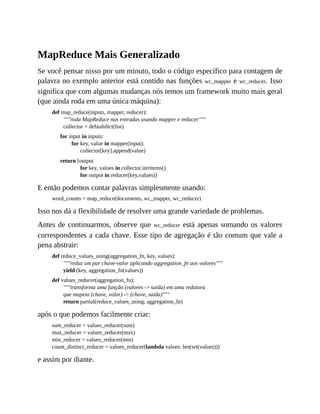 MapReduce Mais Generalizado
Se você pensar nisso por um minuto, todo o código específico para contagem de
palavra no exemplo anterior está contido nas funções wc_mapper e wc_reducer. Isso
significa que com algumas mudanças nós temos um framework muito mais geral
(que ainda roda em uma única máquina):
def map_reduce(inputs, mapper, reducer):
"""roda MapReduce nas entradas usando mapper e reducer"""
collector = defaultdict(list)
for input in inputs:
for key, value in mapper(input):
collector[key].append(value)
return [output
for key, values in collector.iteritems()
for output in reducer(key,values)]
E então podemos contar palavras simplesmente usando:
word_counts = map_reduce(documents, wc_mapper, wc_reducer)
Isso nos dá a flexibilidade de resolver uma grande variedade de problemas.
Antes de continuarmos, observe que wc_reducer está apenas somando os valores
correspondentes a cada chave. Esse tipo de agregação é tão comum que vale a
pena abstrair:
def reduce_values_using(aggregation_fn, key, values):
"""reduz um par chave-valor aplicando aggregation_fn aos valores"""
yield (key, aggregation_fn(values))
def values_reducer(aggregation_fn):
"""transforma uma função (valores -> saída) em uma redutora
que mapeia (chave, valor) -> (chave, saída)"""
return partial(reduce_values_using, aggregation_fn)
após o que podemos facilmente criar:
sum_reducer = values_reducer(sum)
max_reducer = values_reducer(max)
min_reducer = values_reducer(min)
count_distinct_reducer = values_reducer(lambda values: len(set(values)))
e assim por diante.
 