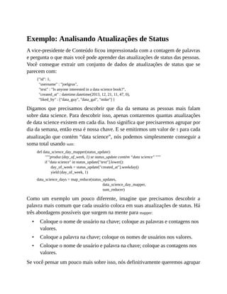 •
•
•
Exemplo: Analisando Atualizações de Status
A vice-presidente de Conteúdo ficou impressionada com a contagem de palavras
e pergunta o que mais você pode aprender das atualizações de status das pessoas.
Você consegue extrair um conjunto de dados de atualizações de status que se
parecem com:
{"id": 1,
"username" : "joelgrus",
"text" : "Is anyone interested in a data science book?",
"created_at" : datetime.datetime(2013, 12, 21, 11, 47, 0),
"liked_by" : ["data_guy", "data_gal", "mike"] }
Digamos que precisamos descobrir que dia da semana as pessoas mais falam
sobre data science. Para descobrir isso, apenas contaremos quantas atualizações
de data science existem em cada dia. Isso significa que precisaremos agrupar por
dia da semana, então essa é nossa chave. E se emitirmos um valor de 1 para cada
atualização que contém “data science”, nós podemos simplesmente conseguir a
soma total usando sum:
def data_science_day_mapper(status_update):
"""produz (day_of_week, 1) se status_update contém “data science" """
if "data science" in status_update["text"].lower():
day_of_week = status_update["created_at"].weekday()
yield (day_of_week, 1)
data_science_days = map_reduce(status_updates,
data_science_day_mapper,
sum_reducer)
Como um exemplo um pouco diferente, imagine que precisamos descobrir a
palavra mais comum que cada usuário coloca em suas atualizações de status. Há
três abordagens possíveis que surgem na mente para mapper:
Coloque o nome de usuário na chave; coloque as palavras e contagens nos
valores.
Coloque a palavra na chave; coloque os nomes de usuários nos valores.
Coloque o nome de usuário e palavra na chave; coloque as contagens nos
valores.
Se você pensar um pouco mais sobre isso, nós definitivamente queremos agrupar
 