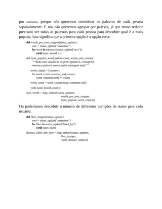 por username, porque nós queremos considerar as palavras de cada pessoa
separadamente. E nós não queremos agrupar por palavra, já que nosso redutor
precisará ver todas as palavras para cada pessoa para descobrir qual é a mais
popular. Isso significa que a primeira opção é a opção certa:
def words_per_user_mapper(status_update):
user = status_update["username"]
for word in tokenize(status_update["text"]):
yield (user, (word, 1))
def most_popular_word_reducer(user, words_and_counts):
"""dada uma sequência de pares (palavra, contagem),
retorna a palavra com a maior contagem total"""
word_counts = Counter()
for word, count in words_and_counts:
word_counts[word] += count
word, count = word_counts.most_common(1)[0]
yield (user, (word, count))
user_words = map_reduce(status_updates,
words_per_user_mapper,
most_popular_word_reducer)
Ou poderíamos descobrir o número de diferentes curtições de status para cada
usuário:
def liker_mapper(status_update):
user = status_update["username"]
for liker in status_update["liked_by"]:
yield (user, liker)
distinct_likers_per_user = map_reduce(status_updates,
liker_mapper,
count_distinct_reducer)
 
