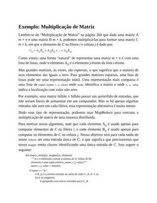 Exemplo: Multiplicação de Matriz
Lembre-se de “Multiplicação de Matriz” na página 260 que dada uma matriz A
m × n e uma matriz B m × k, podemos multiplicá-las para formar uma matriz C
m × k, em que o elemento de C na fileira i e coluna j é dado por:
Como vimos, uma forma “natural” de representar uma matriz m × n é com uma
lista de listas, onde o elemento Aij é o elemento j-ésimo da lista i-ésima.
Mas grandes matrizes, às vezes, são esparsas, o que significa que a maioria de
seus elementos são iguais a zero. Para grandes matrizes esparsas, uma lista de
listas pode ser uma representação inútil. Uma representação mais compacta é
uma lista de tuples (name, i, j, value) onde name identifica a matriz e onde i, j, value
indica a localização com valor não zero.
Por exemplo, uma matriz bilhão x bilhão possui um quintilhão de entradas, que
não seriam fáceis de armazenar em um computador. Mas se há apenas algumas
entradas não zero em cada fileira, essa representação alternativa é muito menor.
Dado esse tipo de representação, podemos usar MapReduce para executar a
multiplicação de matriz de uma maneira distribuída.
Para motivar nosso algoritmo, note que cada elemento Aij é usado apenas para
computar elementos de C na fileira i, e cada elemento Bij é usado apenas para
computar os elementos de C na coluna j. Nosso objetivo será para cada saída do
nosso reducer ser uma entrada única de C, o que significa que precisaremos que
nosso mapper emita chaves identificando uma única entrada de C. Isso sugere o
seguinte:
def matrix_multiply_mapper(m, element):
"""m é a dimensão comum (colunas de A, linhas de B)
elemento é uma tupla (matrix_name, i, j, value)"""
name, i, j, value = element
if name == "A":
# A_ij é a j-ésima entrada na soma de cada C_ik, k=1..m
for k in range(m):
# agrupada com outras entradas para C_ik
 