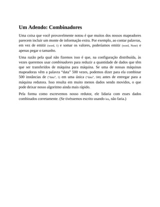 Um Adendo: Combinadores
Uma coisa que você provavelmente notou é que muitos dos nossos mapeadores
parecem incluir um monte de informação extra. Por exemplo, ao contar palavras,
em vez de emitir (word, 1) e somar os valores, poderíamos emitir (word, None) e
apenas pegar o tamanho.
Uma razão pela qual não fizemos isso é que, na configuração distribuída, às
vezes queremos usar combinadores para reduzir a quantidade de dados que têm
que ser transferidos de máquina para máquina. Se uma de nossas máquinas
mapeadoras vêm a palavra “data” 500 vezes, podemos dizer para ela combinar
500 instâncias de (“data”, 1) em uma única (“data”, 500) antes de entregar para a
máquina redutora. Isso resulta em muito menos dados sendo movidos, o que
pode deixar nosso algoritmo ainda mais rápido.
Pela forma como escrevemos nosso redutor, ele lidaria com esses dados
combinados corretamente. (Se tivéssemos escrito usando len, não faria.)
 
