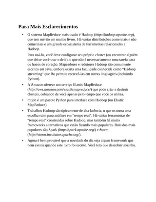•
•
•
•
•
Para Mais Esclarecimentos
O sistema MapReduce mais usado é Hadoop (http://hadoop.apache.org),
que tem mérito em muitos livros. Há várias distribuições comerciais e não
comerciais e um grande ecossistema de ferramentas relacionadas a
Hadoop.
Para usá-lo, você deve configurar seu próprio cluster (ou encontrar alguém
que deixe você usar o dele), o que não é necessariamente uma tarefa para
os fracos de coração. Mapeadores e redutores Hadoop são comumente
escritos em Java, embora exista uma facilidade conhecida como “Hadoop
streaming” que lhe permite escrevê-las em outras linguagens (incluindo
Python).
A Amazon oferece um serviço Elastic MapReduce
(http://aws.amazon.com/elasticmapreduce/) que pode criar e destruir
clusters, cobrando de você apenas pelo tempo que você os utiliza.
mrjob é um pacote Python para interface com Hadoop (ou Elastic
MapReduce).
Trabalhos Hadoop são tipicamente de alta latência, o que os torna uma
escolha ruim para análises em “tempo real”. Há várias ferramentas de
“tempo real” construídas sobre Hadoop, mas também há muito
frameworks alternativos que estão ficando mais populares. Dois dos mais
populares são Spark (http://spark.apache.org/) e Storm
(http://storm.incubator.apache.org/).
Agora é bem provável que a novidade do dia seja algum framework que
nem existia quando este livro foi escrito. Você terá que descobrir sozinho.
 