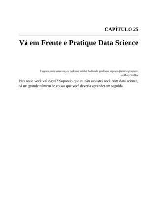CAPÍTULO 25
Vá em Frente e Pratique Data Science
E agora, mais uma vez, eu ordeno a minha hedionda prole que siga em frente e prospere.
—Mary Shelley
Para onde você vai daqui? Supondo que eu não assustei você com data science,
há um grande número de coisas que você deveria aprender em seguida.
 