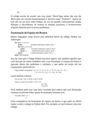 lo.
O código escrito de acordo com esse modo “óbvio”(que talvez não seja tão
óbvio para um novato) frequentemente é descrito como “Pythonic”. Apesar de
este não ser um livro sobre Python, de vez em quando contrastaremos modos
Pythonic e não-Pythonic de realizar os mesmos processos, e favoreceremos
soluções Pythonic para os nossos problemas.
Formatação de Espaço em Branco
Muitas linguagens usam chaves para delimitar blocos de código. Python usa
indentação:
for i in [1, 2, 3, 4, 5]:
print i # primeira linha para o bloco “for i”
for j in [1, 2, 3, 4, 5]:
print j # primeira linha para o bloco “for j”
print i + j # última linha para o bloco “for j”
print i # última linha para o bloco “for i”
print "done looping"
Isso faz com que o código Python seja bem legível, mas também significa que
você tem que ser muito cuidadoso com a sua formatação. O espaço em branco é
ignorado dentro dos parênteses e colchetes, o que poder ser muito útil em
computações intermináveis:
long_winded_computation = (1 + 2 + 3 + 4 + 5 + 6 + 7 + 8 + 9 + 10 + 11 + 12 +
13 + 14 + 15 + 16 + 17 + 18 + 19 + 20)
e para facilitar a leitura:
list_of_lists = [[1, 2, 3], [4, 5, 6], [7, 8, 9]]
easier_to_read_list_of_lists = [ [1, 2, 3],
[4, 5, 6],
[7, 8, 9] ]
Você também pode usar uma barra invertida para indicar que uma declaração
continua na próxima linha, apesar de raramente fazermos isso:
two_plus_three = 2 + 
3
Uma consequência da formatação do espaço em branco é que pode ser difícil
copiar e colar o código no Python shell. Por exemplo, se você tentasse colar este
código:
 