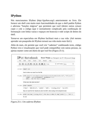 IPython
Nós mencionamos IPython (http://ipython.org/) anteriormente no livro. Ele
fornece um shell com muito mais funcionalidades do que o shell padrão Python
e adiciona “funções mágicas” que permitem que você (dentre outras coisas)
copie e cole o código (que é normalmente complicado pela combinação de
formatação com linhas vazias e espaços em brancos) e rode scripts de dentro do
shell.
Tornar-se um especialista em IPython facilitará mais a sua vida. (Até mesmo
aprender um pouquinho de IPython tornará sua vida muito mais fácil.)
Além do mais, ele permite que você crie “cadernos” combinando texto, código
Python vivo e visualizações que você pode compartilhar com outras pessoas, ou
apenas manter como um diário do que você fez (Figura 25-1).
Figura 25-1. Um caderno IPython
 