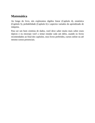 Matemática
Ao longo do livro, nós exploramos álgebra linear (Capítulo 4), estatística
(Capítulo 5), probabilidade (Capítulo 6) e aspectos variados do aprendizado de
máquina.
Para ser um bom cientista de dados, você deve saber muito mais sobre esses
tópicos e eu encorajo você a tentar estudar cada um deles, usando os livros
recomendados ao final dos capítulos, seus livros preferidos, cursos online ou até
mesmo cursos presenciais.
 
