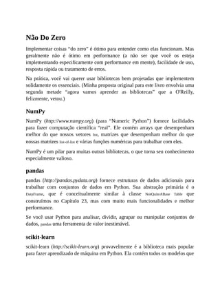Não Do Zero
Implementar coisas “do zero” é ótimo para entender como elas funcionam. Mas
geralmente não é ótimo em performance (a não ser que você os esteja
implementando especificamente com performance em mente), facilidade de uso,
resposta rápida ou tratamento de erros.
Na prática, você vai querer usar bibliotecas bem projetadas que implementem
solidamente os essenciais. (Minha proposta original para este livro envolvia uma
segunda metade “agora vamos aprender as bibliotecas” que a O'Reilly,
felizmente, vetou.)
NumPy
NumPy (http://www.numpy.org) (para “Numeric Python”) fornece facilidades
para fazer computação científica “real”. Ele contém arrays que desempenham
melhor do que nossos vetores list, matrizes que desempenham melhor do que
nossas matrizes list-of-list e várias funções numéricas para trabalhar com eles.
NumPy é um pilar para muitas outras bibliotecas, o que torna seu conhecimento
especialmente valioso.
pandas
pandas (http://pandas.pydata.org) fornece estruturas de dados adicionais para
trabalhar com conjuntos de dados em Python. Sua abstração primária é o
DataFrame, que é conceitualmente similar à classe NotQuiteABase Table que
construímos no Capítulo 23, mas com muito mais funcionalidades e melhor
performance.
Se você usar Python para analisar, dividir, agrupar ou manipular conjuntos de
dados, pandas uma ferramenta de valor inestimável.
scikit-learn
scikit-learn (http://scikit-learn.org) provavelmente é a biblioteca mais popular
para fazer aprendizado de máquina em Python. Ela contém todos os modelos que
 