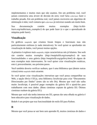 implementamos e muitos mais que não usamos. Em um problema real, você
jamais construiria uma árvore de decisão do zero; você faria scikit-learn fazer o
trabalho pesado. Em um problema real, você jamais escreveria um algoritmo de
otimização à mão; você contaria que scikit-learn já estivesse usando um muito bom.
Sua documentação contém muitos exemplos (http://scikit-
learn.org/stable/auto_examples/) do que pode fazer (e o que o aprendizado de
máquina pode fazer).
Visualização
Os gráficos matplotlib que criamos foram limpos e funcionais mas não
particularmente estilosos (e nada interativos). Se você quiser se aprofundar em
visualização de dados, você possui muitas opções.
A primeira é explorar mais matplotlib, cujas características nós já falamos. Seu web
site contém muitos exemplos (http://matplotlib.org/examples/) de suas
funcionalidades e uma galeria (http://matplotlib.org/gallery.html) de alguns de
seus exemplos mais interessantes. Se você quiser criar visualizações estáticas,
este é, provavelmente, seu próximo passo.
Você também deveria verificar seaborn, que é uma biblioteca que (dentre outras
coisas) torna matplotlib mais atraente.
Se você quiser criar visualizações interativas que você possa compartilhar na
Web, a opção óbvia é D3.js, uma biblioteca JavaScript para criar “Documentos
Direcionados por Dados” (estes são os três Ds). Mesmo que você não saiba
muito JavaScript, é possível pegar exemplos da galeria D3 e ajustá-los para
trabalharem com seus dados. (Bons cientistas copiam da galeria D3. Ótimos
cientistas roubam da galeria D3.)
Mesmo que você não tenha interesse em D3, apenas dar uma olhada na galeria é
bem educativo para visualização de dados.
Bokeh é um projeto que traz funcionalidade de estilo D3 para Python.
R
Mesmo que você possa se sair bem sem aprender R, muitos cientistas de dados e
 
