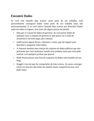•
•
•
•
•
Encontre Dados
Se você está fazendo data science como parte do seu trabalho, você
provavelmente conseguirá dados como parte do seu trabalho (mas não
necessariamente). E se você estiver fazendo data science por diversão? Dados
estão em todos os lugares, mas estes são alguns pontos de partida:
Data.gov é o portal de dados do governo. Se você quiser dados de
qualquer coisa a respeito do governo (o que parece ser a onda do
momento) é um bom lugar para começar.
reddit possui alguns fóruns, r/datasets e r/data, que são lugares para
descobrir e perguntar sobre dados.
A Amazon mantém uma coleção de conjunto de dados públicos que eles
gostariam que você analisasse usando seus produtos (mas que você pode
analisar com qualquer produto que quiser).
Robb Seaton possui uma lista de conjuntos de dados selecionados em seu
blog.
Kaggle é um site que faz competições de data science. Eu nunca consegui
entrar em uma (eu não tenho um espírito muito competitivo) mas você
pode tentar.
 