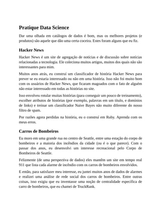 Pratique Data Science
Dar uma olhada em catálogos de dados é bom, mas os melhores projetos (e
produtos) são aquele que dão uma certa coceira. Estes foram alguns que eu fiz.
Hacker News
Hacker News é um site de agregação de notícias e de discussão sobre notícias
relacionadas a tecnologia. Ele coleciona muitos artigos, muitos dos quais não são
interessantes para mim.
Muitos anos atrás, eu construí um classificador de história Hacker News para
prever se eu estaria interessado ou não em uma história. Isso não foi muito bom
com os usuários de Hacker News, que ficaram magoados com o fato de alguém
não estar interessado em todas as histórias no site.
Isso envolveu rotular muitas histórias (para conseguir um pouco de treinamento),
escolher atributos de histórias (por exemplo, palavras em um título, e domínios
de links) e treinar um classificador Naive Bayes não muito diferente do nosso
filtro de spam.
Por razões agora perdidas na história, eu o construí em Ruby. Aprenda com os
meus erros.
Carros de Bombeiros
Eu moro em uma grande rua no centro de Seattle, entre uma estação do corpo de
bombeiros e a maioria dos incêndios da cidade (ou é o que parece). Com o
passar dos anos, eu desenvolvi um interesse recreacional pelo Corpo de
Bombeiros de Seattle.
Felizmente (de uma perspectiva de dados) eles mantêm um site em tempo real
911 que lista cada alarme de incêndio com os carros de bombeiros envolvidos.
E então, para satisfazer meu interesse, eu juntei muitos anos de dados de alarmes
e realizei uma análise de rede social dos carros de bombeiros. Entre outras
coisas, isso exigiu que eu inventasse uma noção de centralidade específica de
carro de bombeiros, que eu chamei de TruckRank.
 