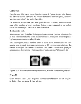 Camisetas
Eu tenho uma filha jovem e uma fonte incessante de frustração para mim durante
sua infância foi que a maioria das “blusas femininas” são sem graça, enquanto
“camisas masculinas” são muito divertidas.
Em particular, estava claro para mim que havia uma diferença entre as camisas
para bebês meninos e bebês meninas. Então, eu me perguntei se eu poderia
treinar um modelo para reconhecer essas diferenças.
Resultado: Eu pude.
Isso envolveu fazer download de imagens de centenas de camisas, minimizando-
as para o mesmo tamanho, torná-las em vetores de cores pixel e usar regressão
logística para construir um classificador.
Uma abordagem parecia simples onde as cores eram apresentadas em cada
camisa; uma segunda abordagem encontrou os 10 componentes principais dos
vetores da imagem da camisa e classificou cada camisa usando suas projeções
em um espaço dimensional 10 abrangendo as “autocamisetas” (Figura 25-2).
Figura 25-2. Autocamisetas correspondentes ao primeiro componente principal
E Você?
O que interessa você? Quais perguntas tiram seu sono? Procure por um conjunto
de dados e faça um pouco de data science.
 