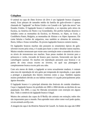 Colophon
O animal na capa de Data Science do Zero é um lagópode branco (Lagopus
muta). Esse pássaro de tamanho médio da família do galo-silvestre é apenas
chamado de “lagópode” no Reino Unido e no Canadá e de “galo das neves” nos
Estados Unidos. O lagópode branco é sedentário, e se reproduz pelo ártico da
Eurásia, na América do Norte e na Groenlândia. Ele prefere habitats desertos e
isolados como as montanhas da Escócia, os Pireneus, os Alpes, os Urais, a
Cordilheira Pamir, Bulgária, as montanhas de Altaian e os Alpes Japoneses. Ele
come bétulas e botões de salgueiros, mas também se alimenta de sementes,
flores, folhas e frutas vermelhas. Os jovens lagópodes brancos comem insetos.
Os lagópodes brancos machos não possuem os ornamentos típicos do galo-
silvestre exceto pela crista, e é usada para fazer a corte e desafiar outros machos.
Muitos estudos mostraram que existe uma correlação entre o tamanho da crista e
os níveis de testosterona nos machos. Suas penas mudam do inverno para a
primavera e verão, trocando de branco para marrom, fornecendo um tipo de
camuflagem sazonal. Os machos em reprodução possuem asas brancas e as
partes de cima cinzas exceto no inverno, no qual sua plumagem é
completamente branca exceto pelo seu rabo.
Com seis meses de idade, o lagópode se torna sexualmente maduro; é comum
uma taxa de reprodução de seis galos por temporada de reprodução, o que ajuda
a proteger a população dos fatores externos como a caça. Também espanta
muitos predadores devido ao seu habitat remoto e é caçado principalmente pelas
águias douradas.
O lagópode branco é o principal alimento dos festivais de comida islandeses.
Caçar o lagópode branco foi proibido em 2003 e 2004 devido ao declínio de sua
população. Em 2005, a caça foi liberada novamente com restrição em alguns
dias. Todo o comércio do lagópode branco é ilegal.
Muitos dos animais das capas da O’Reilly são animais em extinção; todos eles
são importantes para o mundo. Para aprender mais sobre como você pode ajudar,
vá em animals.oreilly.com.
A imagem da capa é da História Natural de Cassell. As fontes da capa são URW
 