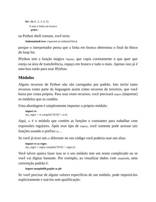 for i in [1, 2, 3, 4, 5]:
# note a linha em branco
print i
na Python shell comum, você teria:
IndentationError: expected an indented block
porque o interpretador pensa que a linha em branco determina o final do bloco
do loop for.
IPython tem a função mágica %paste, que copia corretamente o que quer que
esteja na área de transferência, espaço em branco e tudo o mais. Apenas isso já é
uma boa razão para usar IPython.
Módulos
Alguns recursos de Python não são carregados por padrão. Isto inclui tanto
recursos como parte da linguagem assim como recursos de terceiros, que você
baixa por conta própria. Para usar esses recursos, você precisará import (importar)
os módulos que os contêm.
Uma abordagem é simplesmente importar o próprio módulo:
import re
my_regex = re.compile("[0-9]+", re.I)
Aqui, re é o módulo que contém as funções e constantes para trabalhar com
expressões regulares. Após esse tipo de import, você somente pode acessar tais
funções usando o prefixo re…
Se você já tiver um re diferente no seu código você poderia usar um alias:
import re as regex
my_regex = regex.compile("[0-9]+", regex.I)
Você talvez queira fazer isso se o seu módulo tem um nome complicado ou se
você vai digitar bastante. Por exemplo, ao visualizar dados com matplotlib, uma
convenção padrão é:
import matplotlib.pyplot as plt
Se você precisar de alguns valores específicos de um módulo, pode importá-los
explicitamente e usá-los sem qualificação:
 