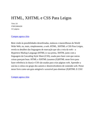 HTML, XHTML e CSS Para Leigos
Tittle, Ed
9788550804200
412 páginas
Compre agora e leia
Bem vindo às possibilidades desenfreadas, malucas e maravilhosas da World
Wide Web, ou, mais, simplesmente, a web. HTML, XHTML e CSS Para Leigos,
revela os detalhes das linguagens de marcação que são a veia da web – a
Hypertext Markup Language (HTML) e sua prima, XHTM, junto com a
linguagem da Cascading Style Sheet (CSS), usada para fazer com que outras
coisas pareçam boas. HTML e XHTML (usamos (X)HTML neste livro para
fazer referência às duas) e CSS são usadas para criar páginas web. Aprender a
usá-las o coloca no grupo dos autores e desenvolvedores de conteúdo web. Pense
nesse livro como um guia amigável e acessível para dominar (X)HTML E CSS!
Compre agora e leia
 