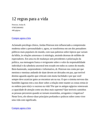 12 regras para a vida
Peterson, Jordan B.
9788550804002
448 páginas
Compre agora e leia
Aclamado psicólogo clínico, Jordan Peterson tem influenciado a compreensão
moderna sobre a personalidade e, agora, se transformou em um dos pensadores
públicos mais populares do mundo, com suas palestras sobre tópicos que variam
da bíblia, às relações amorosas e à mitologia, atraindo dezenas de milhões de
espectadores. Em uma era de mudanças sem precedentes e polarização da
política, sua mensagem franca e revigorante sobre o valor da responsabilidade
individual e da sabedoria ancestral tem ecoado em todos os cantos do mundo.
Bem-humorado, surpreendente e informativo, dr. Peterson nos conta por que
meninos e meninas andando de skate devem ser deixados em paz, que terrível
destino aguarda aqueles que criticam com muita facilidade e por que você
sempre deve acariciar gatos ao encontrar um na rua. O que o sistema nervoso das
humildes lagostas tem a nos dizer sobre a relação entre manter as costas eretas (e
os ombros para trás) e o sucesso na vida? Por que os antigos egípcios veneravam
a capacidade de atenção como seu deus mais supremo? Que terríveis caminhos
as pessoas percorrem quando se tornam ressentidas, arrogantes e vingativas?
Neste livro, ele oferece doze princípios profundos e práticos sobre como viver
uma vida com significado.
Compre agora e leia
 