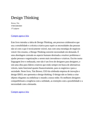 Design Thinking
Brown, Tim
9788550803869
272 páginas
Compre agora e leia
Este livro introduz a ideia de Design Thinking, um processo colaborativo que
usa a sensibilidade e a técnica criativa para suprir as necessidades das pessoas
não só com o que é tecnicamente visível, mas com uma estratégia de negócios
viável. Em resumo, o Design Thinking converte necessidade em demanda. É
uma abordagem centrada no aspecto humano destinada a resolver problemas e
ajudar pessoas e organizações a serem mais inovadoras e criativas. Escrito numa
linguagem leve e embasada, este não é um livro de designers para designers, e
sim uma obra para líderes criativos que estão sempre em busca de alternativas
viáveis, tanto funcional quanto financeiramente, para os negócios e para a
sociedade. Neste livro, Tim Brown, CEO da celebrada empresa de inovação e
design IDEO, nos apresenta o design thinking. O design não se limita a criar
objetos elegantes ou embelezar o mundo a nosso redor. Os melhores designers
compatibilizam a exigência com a utilidade, as restrições com a possibilidade e a
necessidade com a demanda.
Compre agora e leia
 