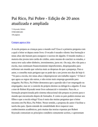 Pai Rico, Pai Pobre - Edição de 20 anos
atualizada e ampliada
T. Kiyosaki, Robert
9788550801483
336 páginas
Compre agora e leia
A escola prepara as crianças para o mundo real? Essa é a primeira pergunta com
a qual o leitor se depara neste livro. O recado é ousado e direto: boa formação e
notas altas não bastam para assegurar o sucesso de alguém. O mundo mudou; a
maioria dos jovens tem cartão de crédito, antes mesmo de concluir os estudos, e
nunca teve aula sobre dinheiro, investimentos, juros etc. Ou seja, eles vão para a
escola, mas continuam financeiramente improficientes, despreparados para
enfrentar um mundo que valoriza mais as despesas do que a poupança. Para o
autor, o conselho mais perigoso que se pode dar a um jovem nos dias de hoje é:
"Vá para a escola, tire notas altas e depoisprocure um trabalho seguro." O fato é
que agora as regras são outras, e não existe mais emprego garantido para
ninguém. Pai Rico, Pai Pobre demonstra que a questão não é ser empregado ou
empregador, mas ter o controle do próprio destino ou delegá-lo a alguém. É essa
a tese de Robert Kiyosaki neste livro substancial e visionário. Para ele, a
formação proporcionada pelo sistema educacional não prepara os jovens para o
mundo que encontrarão depois de formados. E como os pais podem ensinar aos
filhos o que a escola relega? Essa é outra das muitas perguntas que o leitor
encontra em Pai Rico, Pai Pobre. Nesse sentido, a proposta do autor é facilitar a
tarefa dos pais. Quem entende de contabilidade deve esquecer seus
conhecimentos acadêmicos, pois muitas das teorias expostas por Robert
Kiyosaki contrariam os princípios contábeis comumente aceitos, e apresentam
 