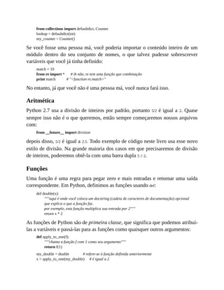 from collections import defaultdict, Counter
lookup = defaultdict(int)
my_counter = Counter()
Se você fosse uma pessoa má, você poderia importar o conteúdo inteiro de um
módulo dentro do seu conjunto de nomes, o que talvez pudesse sobrescrever
variáveis que você já tinha definido:
match = 10
from re import * # ih não, re tem uma função que combinação
print match # "<function re.match>"
No entanto, já que você não é uma pessoa má, você nunca fará isso.
Aritmética
Python 2.7 usa a divisão de inteiros por padrão, portanto 5/2 é igual a 2. Quase
sempre isso não é o que queremos, então sempre começaremos nossos arquivos
com:
from __future__ import division
depois disso, 5/2 é igual a 2.5. Todo exemplo de código neste livro usa esse novo
estilo de divisão. Na grande maioria dos casos em que precisaremos de divisão
de inteiros, poderemos obtê-la com uma barra dupla 5 // 2.
Funções
Uma função é uma regra para pegar zero e mais entradas e retornar uma saída
correspondente. Em Python, definimos as funções usando def:
def double(x):
"""aqui é onde você coloca um docstring (cadeia de caracteres de documentação) opcional
que explica o que a função faz.
por exemplo, esta função multiplica sua entrada por 2"""
return x * 2
As funções de Python são de primeira classe, que significa que podemos atribuí-
las a variáveis e passá-las para as funções como quaisquer outros argumentos:
def apply_to_one(f):
"""chama a função f com 1 como seu argumento"""
return f(1)
my_double = double # refere-se à função definida anteriormente
x = apply_to_one(my_double) # é igual a 2
 