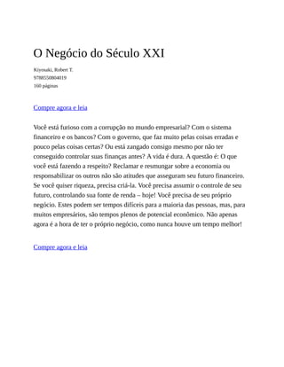 O Negócio do Século XXI
Kiyosaki, Robert T.
9788550804019
160 páginas
Compre agora e leia
Você está furioso com a corrupção no mundo empresarial? Com o sistema
financeiro e os bancos? Com o governo, que faz muito pelas coisas erradas e
pouco pelas coisas certas? Ou está zangado consigo mesmo por não ter
conseguido controlar suas finanças antes? A vida é dura. A questão é: O que
você está fazendo a respeito? Reclamar e resmungar sobre a economia ou
responsabilizar os outros não são atitudes que asseguram seu futuro financeiro.
Se você quiser riqueza, precisa criá-la. Você precisa assumir o controle de seu
futuro, controlando sua fonte de renda – hoje! Você precisa de seu próprio
negócio. Estes podem ser tempos difíceis para a maioria das pessoas, mas, para
muitos empresários, são tempos plenos de potencial econômico. Não apenas
agora é a hora de ter o próprio negócio, como nunca houve um tempo melhor!
Compre agora e leia
 