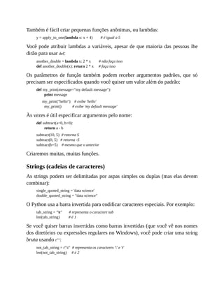 Também é fácil criar pequenas funções anônimas, ou lambdas:
y = apply_to_one(lambda x: x + 4) # é igual a 5
Você pode atribuir lambdas a variáveis, apesar de que maioria das pessoas lhe
dirão para usar def:
another_double = lambda x: 2 * x # não faça isso
def another_double(x): return 2 * x # faça isso
Os parâmetros de função também podem receber argumentos padrões, que só
precisam ser especificados quando você quiser um valor além do padrão:
def my_print(message="my default message"):
print message
my_print("hello") # exibe 'hello'
my_print() # exibe 'my default message'
Às vezes é útil especificar argumentos pelo nome:
def subtract(a=0, b=0):
return a - b
subtract(10, 5) # retorna S
subtract(0, 5) # retorna -S
subtract(b=5) # mesmo que o anterior
Criaremos muitas, muitas funções.
Strings (cadeias de caracteres)
As strings podem ser delimitadas por aspas simples ou duplas (mas elas devem
combinar):
single_quoted_string = 'data science'
double_quoted_string = "data science"
O Python usa a barra invertida para codificar caracteres especiais. Por exemplo:
tab_string = "t" # representa o caractere tab
len(tab_string) # é 1
Se você quiser barras invertidas como barras invertidas (que você vê nos nomes
dos diretórios ou expressões regulares no Windows), você pode criar uma string
bruta usando r"":
not_tab_string = r"t" # representa os caracteres '' e 't'
len(not_tab_string) # é 2
 