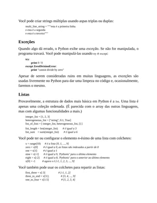 Você pode criar strings múltiplas usando aspas triplas ou duplas:
multi_line_string = """esta é a primeira linha.
e esta é a segunda
e esta é a terceira"""
Exceções
Quando algo dá errado, o Python exibe uma exceção. Se não for manipulada, o
programa travará. Você pode manipulá-las usando try e except:
try:
print 0 / 0
except ZeroDivisionError:
print "cannot divide by zero"
Apesar de serem consideradas ruins em muitas linguagens, as exceções são
usadas livremente no Python para dar uma limpeza no código e, ocasionalmente,
faremos o mesmo.
Listas
Provavelmente, a estrutura de dados mais básica em Python é a list. Uma lista é
apenas uma coleção ordenada. (É parecida com o array das outras linguagens,
mas com algumas funcionalidades a mais.)
integer_list = [1, 2, 3]
heterogeneous_list = ["string", 0.1, True]
list_of_lists = [ integer_list, heterogeneous_list, [] ]
list_length = len(integer_list) # é igual a 3
list_sum = sum(integer_list) # é igual a 6
Você pode ter ou configurar o elemento n-ésimo de uma lista com colchetes:
x = range(10) # é a lista [0, 1, ..., 9]
zero = x[0] # é igual a 0, as listas são indexadas a partir de 0
one = x[1] # é igual a 1
nine = x[-1] # é igual a 9, 'Pythonic' para o último elemento
eight = x[-2] # é igual a 8, 'Pythonic' para o anterior ao último elemento
x[0] = -1 # agora x é [-1, 1, 2, 3, ..., 9]
Você também pode usar os colchetes para repartir as listas:
first_three = x[:3] # [-1, 1, 2]
three_to_end = x[3:]; # [3, 4, ..., 9]
one_to_four = x[1:5] # [1, 2, 3, 4]
 