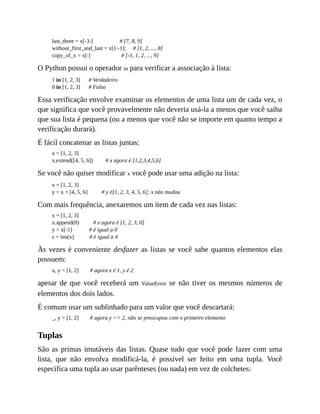 last_three = x[-3:] # [7, 8, 9]
without_first_and_last = x[1:-1]; # [1, 2, ..., 8]
copy_of_x = x[:] # [-1, 1, 2, ..., 9]
O Python possui o operador in para verificar a associação à lista:
1 in [1, 2, 3] # Verdadeiro
0 in [1, 2, 3] # Falso
Essa verificação envolve examinar os elementos de uma lista um de cada vez, o
que significa que você provavelmente não deveria usá-la a menos que você saiba
que sua lista é pequena (ou a menos que você não se importe em quanto tempo a
verificação durará).
É fácil concatenar as listas juntas:
x = [1, 2, 3]
x.extend([4, 5, 6]) # x agora é [1,2,3,4,5,6]
Se você não quiser modificar x você pode usar uma adição na lista:
x = [1, 2, 3]
y = x + [4, 5, 6] # y é[1, 2, 3, 4, 5, 6]; x não mudou
Com mais frequência, anexaremos um item de cada vez nas listas:
x = [1, 2, 3]
x.append(0) # x agora é [1, 2, 3, 0]
y = x[-1] # é igual a 0
z = len(x) # é igual a 4
Às vezes é conveniente desfazer as listas se você sabe quantos elementos elas
possuem:
x, y = [1, 2] # agora x é 1, y é 2
apesar de que você receberá um ValueError se não tiver os mesmos números de
elementos dos dois lados.
É comum usar um sublinhado para um valor que você descartará:
_, y = [1, 2] # agora y == 2, não se preocupou com o primeiro elemento
Tuplas
São as primas imutáveis das listas. Quase tudo que você pode fazer com uma
lista, que não envolva modificá-la, é possível ser feito em uma tupla. Você
especifica uma tupla ao usar parênteses (ou nada) em vez de colchetes:
 