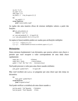 my_list = [1, 2]
my_tuple = (1, 2)
other_tuple = 3, 4
my_list[1] = 3 # my_list agora é [1, 3]
try:
my_tuple[1] = 3
except TypeError:
print "cannot modify a tuple"
As tuplas são uma maneira eficaz de retornar múltiplos valores a partir das
funções:
def sum_and_product(x, y):
return (x + y),(x * y)
sp = sum_and_product(2, 3) # é igual (5, 6)
s, p = sum_and_product(5, 10) # s é 15, p é 50
As tuplas (e listas) também podem ser usadas para atribuições múltiplas:
x, y = 1, 2 # agora x é 1, y é 2
x, y = y, x # modo Pythonic de trocar as variáveis; agora x é 2, y é 1
Dicionários
Outra estrutura fundamental é um dicionário, que associa valores com chaves e
permite que você recupere o valor correspondente de uma dada chave
rapidamente:
empty_dict = {} # Pythonic
empty_dict2 = dict(); # menos Pythonic
grades = { "Joel" : 80, "Tim" : 95 } # dicionário literal
Você pode procurar o valor para uma chave usando colchetes:
joels_grade = grades["Joel"] # é igual a 80
Mas você receberá um keyError se perguntar por uma chave que não esteja no
dicionário:
try:
kates_grade = grades["Kate"]
except KeyError:
print "no grade for Kate!"
Você pode verificar a existência de uma chave usando in:
joel_has_grade = "Joel" in grades # Verdadeiro
kate_has_grade = "Kate" in grades # Falso
 