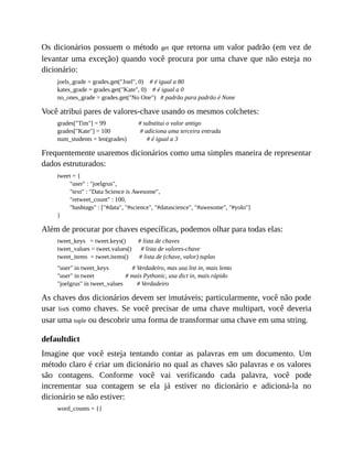 Os dicionários possuem o método get que retorna um valor padrão (em vez de
levantar uma exceção) quando você procura por uma chave que não esteja no
dicionário:
joels_grade = grades.get("Joel", 0) # é igual a 80
kates_grade = grades.get("Kate", 0) # é igual a 0
no_ones_grade = grades.get("No One") # padrão para padrão é None
Você atribui pares de valores-chave usando os mesmos colchetes:
grades["Tim"] = 99 # substitui o valor antigo
grades["Kate"] = 100 # adiciona uma terceira entrada
num_students = len(grades) # é igual a 3
Frequentemente usaremos dicionários como uma simples maneira de representar
dados estruturados:
tweet = {
"user" : "joelgrus",
"text" : "Data Science is Awesome",
"retweet_count" : 100,
"hashtags" : ["#data", "#science", "#datascience", "#awesome", "#yolo"]
}
Além de procurar por chaves específicas, podemos olhar para todas elas:
tweet_keys = tweet.keys() # lista de chaves
tweet_values = tweet.values() # lista de valores-chave
tweet_items = tweet.items() # lista de (chave, valor) tuplas
"user" in tweet_keys # Verdadeiro, mas usa list in, mais lento
"user" in tweet # mais Pythonic, usa dict in, mais rápido
"joelgrus" in tweet_values # Verdadeiro
As chaves dos dicionários devem ser imutáveis; particularmente, você não pode
usar lists como chaves. Se você precisar de uma chave multipart, você deveria
usar uma tuple ou descobrir uma forma de transformar uma chave em uma string.
defaultdict
Imagine que você esteja tentando contar as palavras em um documento. Um
método claro é criar um dicionário no qual as chaves são palavras e os valores
são contagens. Conforme você vai verificando cada palavra, você pode
incrementar sua contagem se ela já estiver no dicionário e adicioná-la no
dicionário se não estiver:
word_counts = {}
 