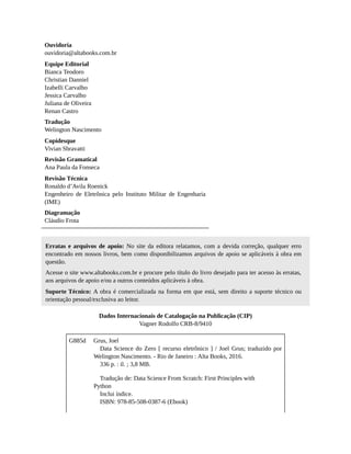 Ouvidoria
ouvidoria@altabooks.com.br
Equipe Editorial
Bianca Teodoro
Christian Danniel
Izabelli Carvalho
Jessica Carvalho
Juliana de Oliveira
Renan Castro
Tradução
Welington Nascimento
Copidesque
Vivian Sbravatti
Revisão Gramatical
Ana Paula da Fonseca
Revisão Técnica
Ronaldo d’Avila Roenick
Engenheiro de Eletrônica pelo Instituto Militar de Engenharia
(IME)
Diagramação
Cláudio Frota
Erratas e arquivos de apoio: No site da editora relatamos, com a devida correção, qualquer erro
encontrado em nossos livros, bem como disponibilizamos arquivos de apoio se aplicáveis à obra em
questão.
Acesse o site www.altabooks.com.br e procure pelo título do livro desejado para ter acesso às erratas,
aos arquivos de apoio e/ou a outros conteúdos aplicáveis à obra.
Suporte Técnico: A obra é comercializada na forma em que está, sem direito a suporte técnico ou
orientação pessoal/exclusiva ao leitor.
Dados Internacionais de Catalogação na Publicação (CIP)
Vagner Rodolfo CRB-8/9410
G885d Grus, Joel
Data Science do Zero [ recurso eletrônico ] / Joel Grus; traduzido por
Welington Nascimento. - Rio de Janeiro : Alta Books, 2016.
336 p. : il. ; 3,8 MB.
Tradução de: Data Science From Scratch: First Principles with
Python
Inclui índice.
ISBN: 978-85-508-0387-6 (Ebook)
 
