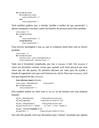 for word in document:
if word in word_counts:
word_counts[word] += 1
else:
word_counts[word] = 1
Você também poderia usar o método “perdão é melhor do que permissão” e
apenas manipular a exceção a partir da tentativa de procurar pela chave perdida:
word_counts = {}
for word in document:
try:
word_counts[word] += 1
except KeyError:
word_counts[word] = 1
Uma terceira abordagem é usar get, que se comporta muito bem com as chaves
perdidas:
word_counts = {}
for word in document:
previous_count = word_counts.get(word, 0)
word_counts[word] = previous_count + 1
Tudo isso é levemente complicado, por isso o defaultdict é útil. Um defaultdict é
como um dicionário comum, exceto que, quando você tenta procurar por uma
chave que ele não possui, ele primeiro adiciona um valor para ela usando a
função de argumento zero que você forneceu ao criá-lo. Para usar defaultdicts, você
tem que importá-los das collections:
from collections import defaultdict
word_counts = defaultdict(int) # int() produz 0
for word in document:
word_counts[word] += 1
Eles também podem ser úteis com list ou dict ou até mesmo com suas próprias
funções:
dd_list = defaultdict(list) # list() produz uma lista vazia
dd_list[2].append(1) # agora dd_list contém {2: [1]}
dd_dict = defaultdict(dict) # dict() produz um dict vazio
dd_dict["Joel"]["City"] = "Seattle" # { "Joel" : { "City" : Seattle"}}
dd_pair = defaultdict(lambda: [0, 0])
dd_pair[2][1] = 1 # agora dd_pair contêm {2: [0,1]}
Isso será útil quando você usar dicionários para “coletar” resultados por alguma
 