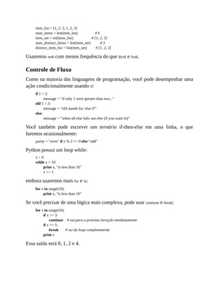 item_list = [1, 2, 3, 1, 2, 3]
num_items = len(item_list) # 6
item_set = set(item_list) # {1, 2, 3}
num_distinct_items = len(item_set) # 3
distinct_item_list = list(item_set) # [1, 2, 3]
Usaremos sets com menos frequência do que dicts e lists.
Controle de Fluxo
Como na maioria das linguagens de programação, você pode desempenhar uma
ação condicionalmente usando if:
if 1 > 2:
message = "if only 1 were greater than two..."
elif 1 > 3:
message = "elif stands for 'else if'"
else:
message = "when all else fails use else (if you want to)"
Você também pode escrever um ternário if-then-else em uma linha, o que
faremos ocasionalmente:
parity = "even" if x % 2 == 0 else "odd"
Python possui um loop while:
x = 0
while x < 10:
print x, "is less than 10"
x += 1
embora usaremos mais for e in:
for x in range(10):
print x, "is less than 10"
Se você precisar de uma lógica mais complexa, pode usar continue e break:
for x in range(10):
if x == 3:
continue # vai para a próxima iteração imediatamente
if x == 5:
break # sai do loop completamente
print x
Essa saída será 0, 1, 2 e 4.
 