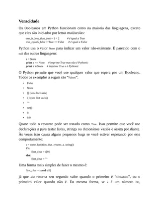 •
•
•
•
•
•
•
•
Veracidade
Os Booleanos em Python funcionam como na maioria das linguagens, exceto
que eles são iniciados por letras maiúsculas:
one_is_less_than_two = 1 < 2 # é igual a True
true_equals_false = True == False # é igual a False
Python usa o valor None para indicar um valor não-existente. É parecido com o
null das outras linguagens:
x = None
print x == None # imprime True mas não é Pythonic
print x is None # imprime True e é Pythonic
O Python permite que você use qualquer valor que espera por um Booleano.
Todos os exemplos a seguir são “Falsos”:
False
None
[] (uma list vazia)
{} (um dict vazio)
""
set()
0
0.0
Quase todo o restante pode ser tratado como True. Isso permite que você use
declarações if para testar listas, strings ou dicionários vazios e assim por diante.
Às vezes isso causa alguns pequenos bugs se você estiver esperando por este
comportamento:
s = some_function_that_returns_a_string()
if s:
first_char = s[0]
else:
first_char = ""
Uma forma mais simples de fazer o mesmo é:
first_char = s and s[0]
já que and retorna seu segundo valor quando o primeiro é “verdadeiro”, ou o
primeiro valor quando não é. Da mesma forma, se x é um número ou,
 