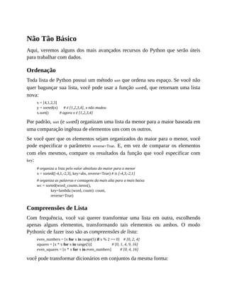 Não Tão Básico
Aqui, veremos alguns dos mais avançados recursos do Python que serão úteis
para trabalhar com dados.
Ordenação
Toda lista de Python possui um método sort que ordena seu espaço. Se você não
quer bagunçar sua lista, você pode usar a função sorted, que retornam uma lista
nova:
x = [4,1,2,3]
y = sorted(x) # é [1,2,3,4], x não mudou
x.sort() # agora x é [1,2,3,4]
Por padrão, sort (e sorted) organizam uma lista da menor para a maior baseada em
uma comparação ingênua de elementos uns com os outros.
Se você quer que os elementos sejam organizados do maior para o menor, você
pode especificar o parâmetro reverse=True. E, em vez de comparar os elementos
com eles mesmos, compare os resultados da função que você especificar com
key:
# organiza a lista pelo valor absoluto do maior para o menor
x = sorted([-4,1,-2,3], key=abs, reverse=True) # is [-4,3,-2,1]
# organiza as palavras e contagens da mais alta para a mais baixa
wc = sorted(word_counts.items(),
key=lambda (word, count): count,
reverse=True)
Compreensões de Lista
Com frequência, você vai querer transformar uma lista em outra, escolhendo
apenas alguns elementos, transformando tais elementos ou ambos. O modo
Pythonic de fazer isso são as compreensões de lista:
even_numbers = [x for x in range(5) if x % 2 == 0] # [0, 2, 4]
squares = [x * x for x in range(5)] # [0, 1, 4, 9, 16]
even_squares = [x * x for x in even_numbers] # [0, 4, 16]
você pode transformar dicionários em conjuntos da mesma forma:
 