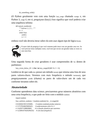do_something_with(i)
(O Python geralmente vem com uma função lazy_range chamada xrange e, em
Python 3, range é, em si, preguiçoso (lazy).) Isso significa que você poderia criar
uma sequência infinita:
def natural_numbers():
"""retorna 1, 2, 3, ..."""
n = 1
while True:
yield n
n += 1
embora você não deveria iterar sobre ela sem usar algum tipo de lógica break.
O outro lado da preguiça é que você somente pode iterar com um gerador uma vez. Se
você precisar iterar múltiplas vezes, você terá que recriar um gerador todas as vezes ou
usar uma lista.
Uma segunda forma de criar geradores é usar compreensões de for dentro de
parênteses:
lazy_evens_below_20 = (i for i in lazy_range(20) if i % 2 == 0)
Lembre-se de que cada dict possui um método items() que retorna uma lista de seus
pares valores-chave. Veremos com mais frequência o método iteritems(), que
preguiçosamente yields (chama) os pares de valor-chave um de cada vez
conforme iteramos sobre ele.
Aleatoriedade
Conforme aprendemos data science, precisaremos gerar números aleatórios com
uma certa frequência, o que pode ser feito com o módulo random:
import random
four_uniform_randoms = [random.random() for _ in range(4)]
# [0.8444218515250481, # random.random() produz números
# 0.7579544029403025, # uniformemente entre 0 e 1
# 0.420571580830845, # é a função aleatória que usaremos
# 0.25891675029296335] # com mais frequência
 