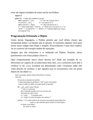 estes são alguns exemplos de como usá-las em Python:
import re
print all([ # todos são verdadeiros porque
not re.match("a", "cat"), # * 'cat' não começa com 'a'
re.search("a", "cat"), # * 'cat' possui um 'a'
not re.search("c", "dog"), # * 'dog' não possui um 'c'
3 == len(re.split("[ab]", "carbs")), # * divide em a ou b para ['c','r','s']
"R-D-" == re.sub("[0-9]", "-", "R2D2") # * substitui dígitos por traços
]) # imprime True
Programação Orientada a Objeto
Como muitas linguagens, o Python permite que você defina classes que
encapsulam dados e as funções que as operam. As usaremos algumas vezes para
tornar nosso código mais limpo e simples. Provavelmente é mais fácil explicá-
las ao construir um exemplo repleto de anotações.
Imagine que não tivéssemos o set embutido em Python. Portanto, talvez
quiséssemos criar nossa própria classe Set.
Qual comportamento nossa classe deveria ter? Dado um exemplo de Set,
deveremos ser capazes de add (adicionar) itens nele, remove (remover) itens dele e
verificar se ele contains (contém) um determinado valor. Criaremos todos eles
como funções de membro, o que significa que os acessaremos com um ponto
depois de um objeto Set:
# por convenção, damos nomes PascalCase às classes
class Set:
# estas são as funções de membro
# cada uma pega um parâmetro “self” (outra convenção)
# que se refere ao objeto set sendo usado em questão
def __init__(self, values=None):
"""este é o construtor.
Ele é chamado quando você cria um novo Set.
Você deveria usá-lo como
s1 = Set() # conjunto vazio
s2 = Set([1,2,2,3]) # inicializa com valores"""
self.dict = {} # cada instância de set possui sua própria propriedade dict
# que é o que usaremos para rastrear as associações
if values is not None:
for value in values:
 