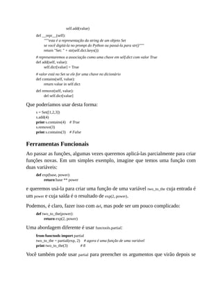 self.add(value)
def __repr__(self):
"""esta é a representação da string de um objeto Set
se você digitá-la no prompt do Python ou passá-la para str()"""
return "Set: " + str(self.dict.keys())
# representaremos a associação como uma chave em self.dict com valor True
def add(self, value):
self.dict[value] = True
# valor está no Set se ele for uma chave no dicionário
def contains(self, value):
return value in self.dict
def remove(self, value):
del self.dict[value]
Que poderíamos usar desta forma:
s = Set([1,2,3])
s.add(4)
print s.contains(4) # True
s.remove(3)
print s.contains(3) # False
Ferramentas Funcionais
Ao passar as funções, algumas vezes queremos aplicá-las parcialmente para criar
funções novas. Em um simples exemplo, imagine que temos uma função com
duas variáveis:
def exp(base, power):
return base ** power
e queremos usá-la para criar uma função de uma variável two_to_the cuja entrada é
um power e cuja saída é o resultado de exp(2, power).
Podemos, é claro, fazer isso com def, mas pode ser um pouco complicado:
def two_to_the(power):
return exp(2, power)
Uma abordagem diferente é usar functools.partial:
from functools import partial
two_to_the = partial(exp, 2) # agora é uma função de uma variável
print two_to_the(3) # 8
Você também pode usar partial para preencher os argumentos que virão depois se
 