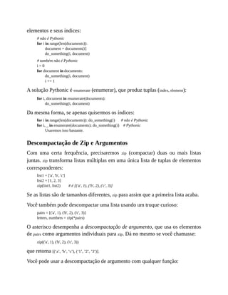 elementos e seus índices:
# não é Pythonic
for i in range(len(documents)):
document = documents[i]
do_something(i, document)
# também não é Pythonic
i = 0
for document in documents:
do_something(i, document)
i += 1
A solução Pythonic é enumerate (enumerar), que produz tuplas (index, element):
for i, document in enumerate(documents):
do_something(i, document)
Da mesma forma, se apenas quisermos os índices:
for i in range(len(documents)): do_something(i) # não é Pythonic
for i, _ in enumerate(documents): do_something(i) # Pythonic
Usaremos isso bastante.
Descompactação de Zip e Argumentos
Com uma certa frequência, precisaremos zip (compactar) duas ou mais listas
juntas. zip transforma listas múltiplas em uma única lista de tuplas de elementos
correspondentes:
list1 = ['a', 'b', 'c']
list2 = [1, 2, 3]
zip(list1, list2) # é [('a', 1), ('b', 2), ('c', 3)]
Se as listas são de tamanhos diferentes, zip para assim que a primeira lista acaba.
Você também pode descompactar uma lista usando um truque curioso:
pairs = [('a', 1), ('b', 2), ('c', 3)]
letters, numbers = zip(*pairs)
O asterisco desempenha a descompactação de argumento, que usa os elementos
de pairs como argumentos individuais para zip. Dá no mesmo se você chamasse:
zip(('a', 1), ('b', 2), ('c', 3))
que retorna [(‘a’, ’b’, ’c’), (‘1’, ’2’, ’3’)].
Você pode usar a descompactação de argumento com qualquer função:
 